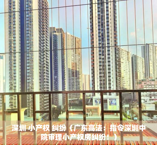 深圳 小产权 纠纷（广东高法：指令深圳中院审理小产权房纠纷！）