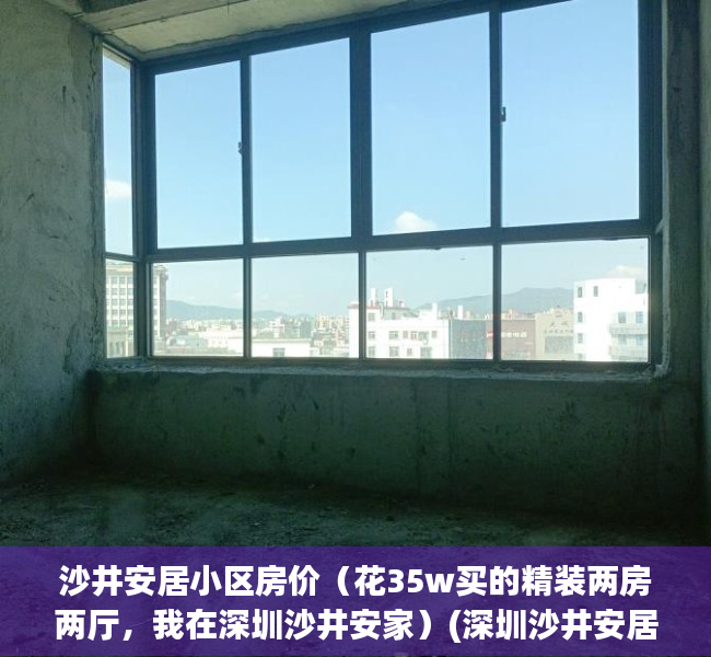 沙井安居小区房价（花35w买的精装两房两厅，我在深圳沙井安家）(深圳沙井安居房有哪些地方安居房)