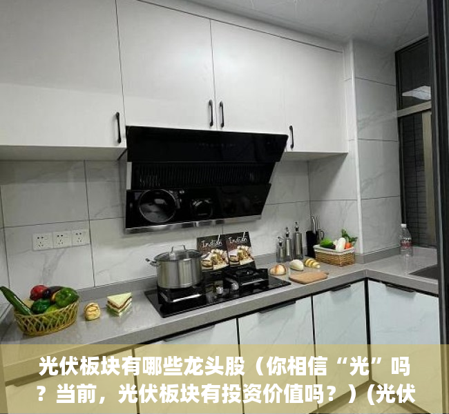 光伏板块有哪些龙头股（你相信“光”吗？当前，光伏板块有投资价值吗？）(光伏板块龙头股票一览表)