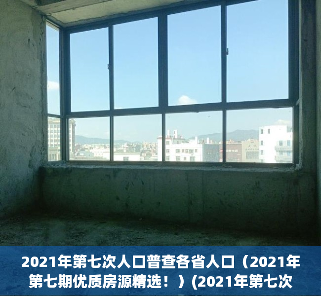 2021年第七次人口普查各省人口（2021年第七期优质房源精选！）(2021年第七次人口普查结果公布)