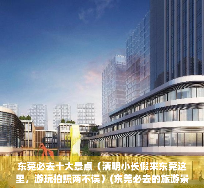 东莞必去十大景点（清明小长假来东莞这里，游玩拍照两不误）(东莞必去的旅游景点)
