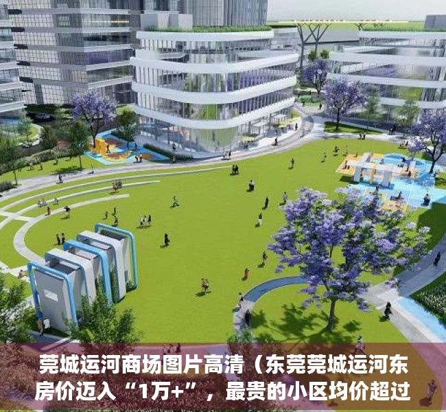 莞城运河商场图片高清（东莞莞城运河东房价迈入“1万+”，最贵的小区均价超过4万平）