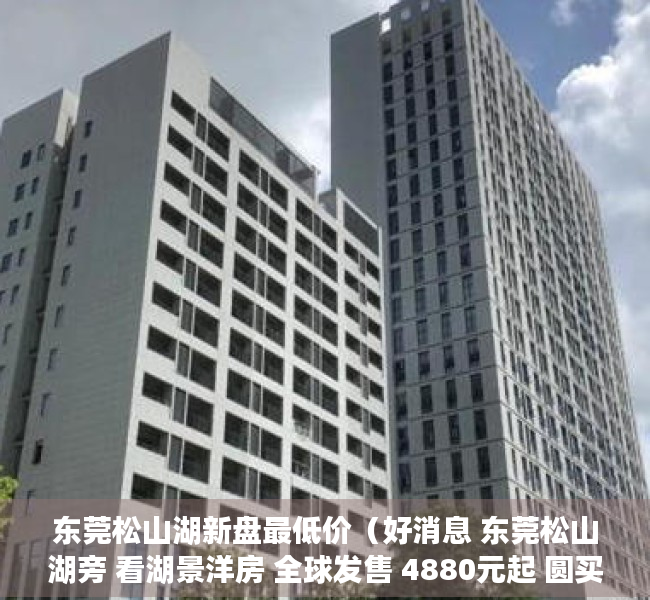 东莞松山湖新盘最低价（好消息 东莞松山湖旁 看湖景洋房 全球发售 4880元起 圆买房梦）