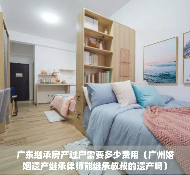 广东继承房产过户需要多少费用（广州婚姻遗产继承律师能继承叔叔的遗产吗）