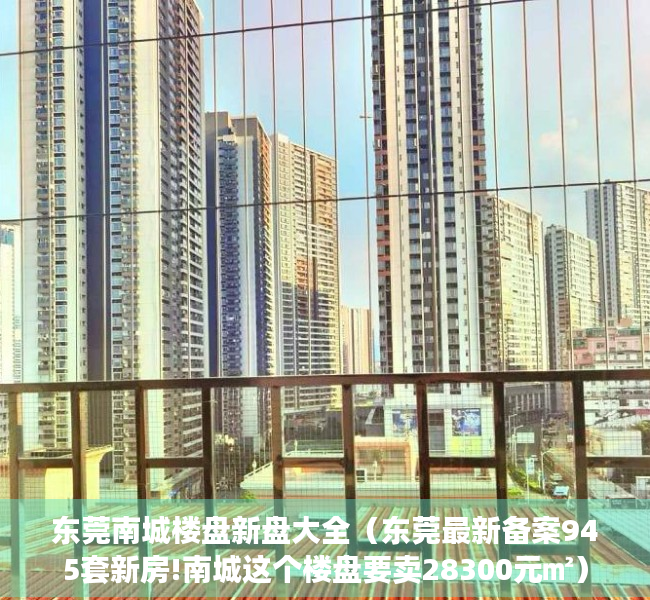 东莞南城楼盘新盘大全（东莞最新备案945套新房!南城这个楼盘要卖28300元㎡）