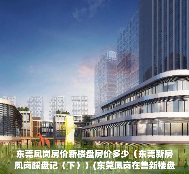 东莞凤岗房价新楼盘房价多少（东莞新房凤岗踩盘记（下））(东莞凤岗在售新楼盘)