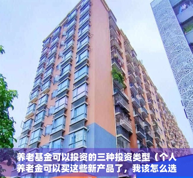 养老基金可以投资的三种投资类型（个人养老金可以买这些新产品了，我该怎么选？）