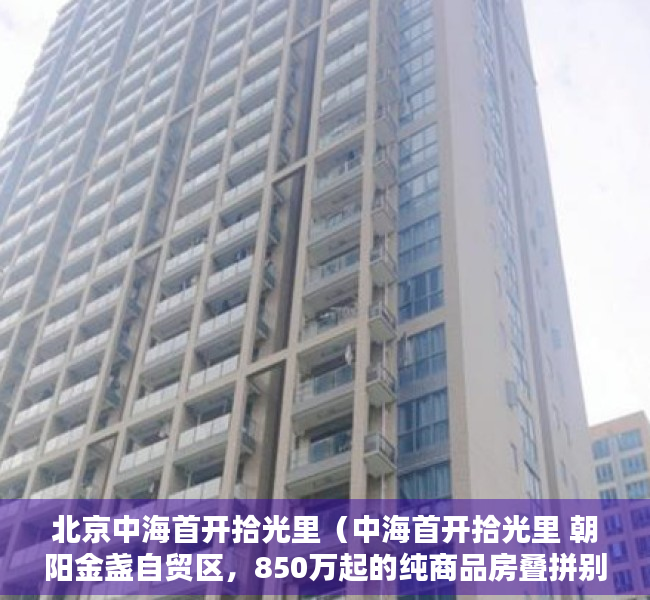 北京中海首开拾光里（中海首开拾光里 朝阳金盏自贸区，850万起的纯商品房叠拼别墅）