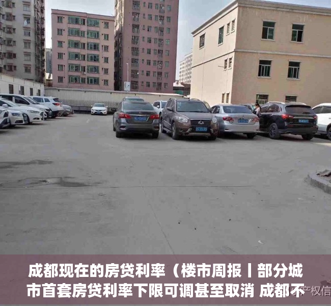 成都现在的房贷利率（楼市周报丨部分城市首套房贷利率下限可调甚至取消 成都不在此列）