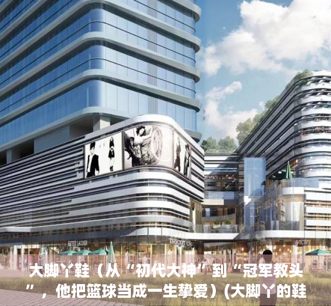 大脚丫鞋（从“初代大神”到“冠军教头”，他把篮球当成一生挚爱）(大脚丫的鞋子怎么样)