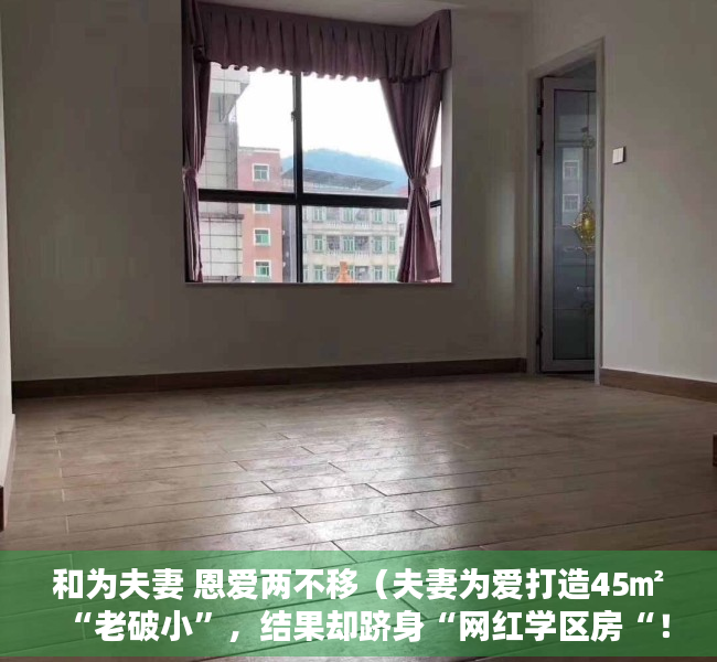 和为夫妻 恩爱两不移（夫妻为爱打造45㎡“老破小”，结果却跻身“网红学区房“！）