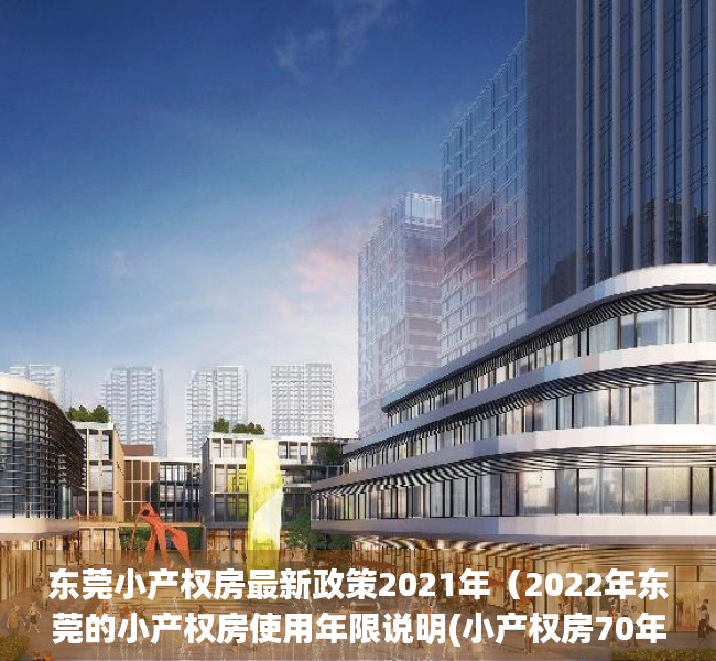 东莞小产权房最新政策2021年（2022年东莞的小产权房使用年限说明(小产权房70年以后怎么处理)）