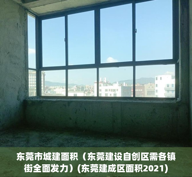东莞市城建面积（东莞建设自创区需各镇街全面发力）(东莞建成区面积2021)