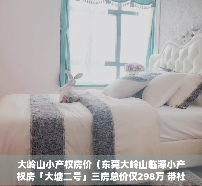 大岭山小产权房价（东莞大岭山临深小产权房「大塘二号」三房总价仅298万 带社区停车场 附近大岭山高速口）
