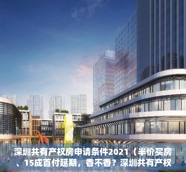 深圳共有产权房申请条件2021（半价买房、15成首付延期，香不香？深圳共有产权房实探！）