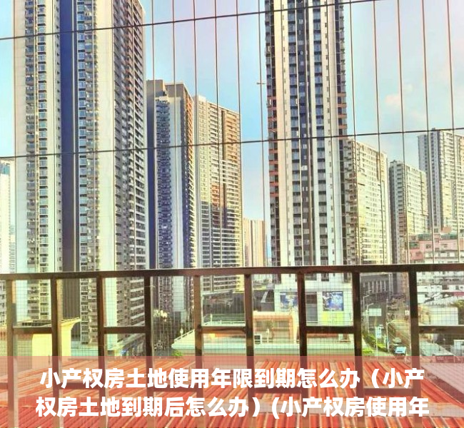 小产权房土地使用年限到期怎么办（小产权房土地到期后怎么办）(小产权房使用年限到了怎么办)