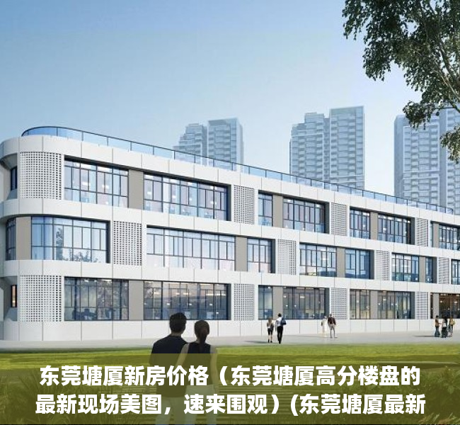 东莞塘厦新房价格（东莞塘厦高分楼盘的最新现场美图，速来围观）(东莞塘厦最新房价有多高)