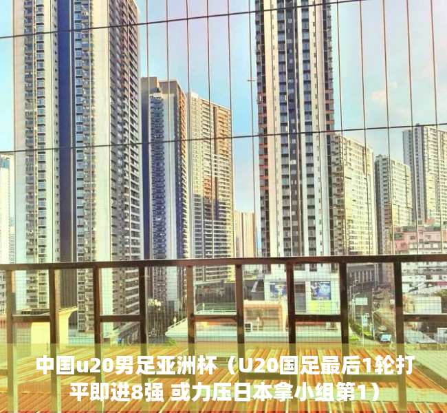 中国u20男足亚洲杯（U20国足最后1轮打平即进8强 或力压日本拿小组第1）